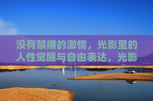 没有禁播的激情，光影里的人性觉醒与自由表达，光影破禁，人性觉醒与自由表达的激情
