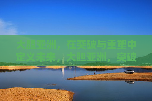 大胆亚洲，在突破与重塑中定义未来，大胆亚洲，突破重塑，定义未来