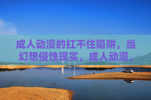 成人动漫的扛不住陷阱，当幻想侵蚀现实，成人动漫，幻想陷阱侵蚀现实