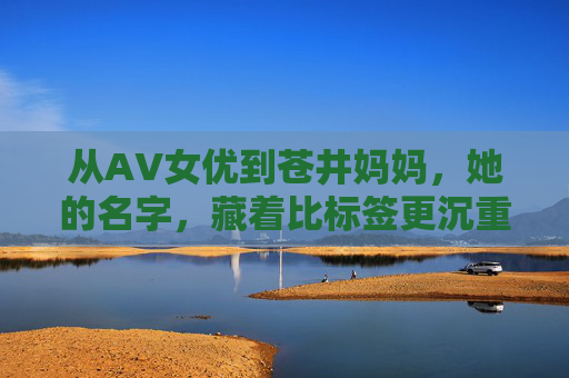 从AV女优到苍井妈妈，她的名字，藏着比标签更沉重的人生，她的名字，藏着比标签更沉重的人生
