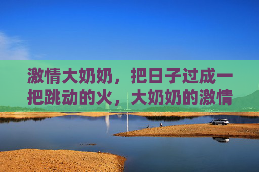激情大奶奶,把日子过成一把跳动的火,大奶奶的激情日子,一把跳动的火 激情大奶奶,把日子过成一把跳动的火,大奶奶的激情日子,一把跳动的火