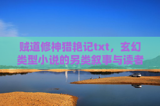 贼道修神猎艳记txt，玄幻类型小说的另类叙事与读者共鸣，玄幻另类叙事与读者共鸣