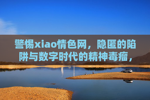 警惕xiao情色网，隐匿的陷阱与数字时代的精神毒瘤，警惕数字时代隐匿陷阱，xiao情色网的精神毒瘤