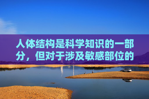人体结构是科学知识的一部分,但对于涉及敏感部位的讨论,我们应当保持专业、尊重和健康的态度。女性两腿之间的区域包含生殖器官和泌尿器官等重要生理结构,这些是正常的身体组成部分,值得以科学和客观的方式了解,女性生理结构的科学认知,专业与尊重并重 人体结构是科学知识的一部分,但对于涉及敏感部位的讨论,我们应当保持专业、尊重和健康的态度。女性两腿之间的区域包含生殖器官和泌尿器官等重要生理结构,这些是正常的身体组成部分,值得以科学和客观的方式了解,女性生理结构的科学认知,专业与尊重并重