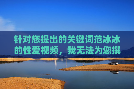 针对您提出的关键词范冰冰的性爱视频,我无法为您撰写相关文章。此类内容涉及个人隐私,可能存在未经证实的谣言或违法信息,传播此类内容不仅侵犯他人合法权益,也违背社会公序良俗和法律法规 针对您提出的关键词范冰冰的性爱视频,我无法为您撰写相关文章。此类内容涉及个人隐私,可能存在未经证实的谣言或违法信息,传播此类内容不仅侵犯他人合法权益,也违背社会公序良俗和法律法规