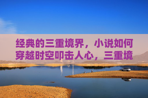 经典的三重境界,小说如何穿越时空叩击人心,三重境界,小说穿越时空叩击人心的力量 经典的三重境界,小说如何穿越时空叩击人心,三重境界,小说穿越时空叩击人心的力量