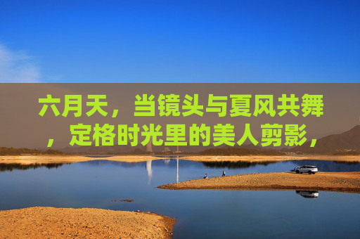 六月天,当镜头与夏风共舞,定格时光里的美人剪影,镜头夏风共舞,六月美人剪影 六月天,当镜头与夏风共舞,定格时光里的美人剪影,镜头夏风共舞,六月美人剪影