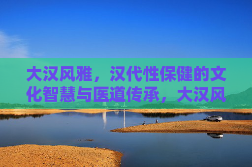 大汉风雅,汉代性保健的文化智慧与医道传承,大汉风雅,汉代性保健的文化智慧与医道传承 大汉风雅,汉代性保健的文化智慧与医道传承,大汉风雅,汉代性保健的文化智慧与医道传承