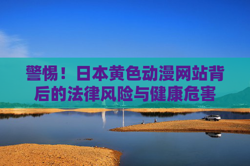警惕!日本黄色动漫网站背后的法律风险与健康危害 警惕!日本黄色动漫网站背后的法律风险与健康危害