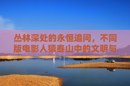 丛林深处的永恒追问，不同版电影人猿泰山中的文明与野性，人猿泰山，文明与野性的丛林之问