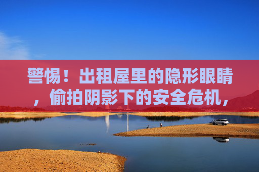 警惕！出租屋里的隐形眼睛，偷拍阴影下的安全危机，警惕出租屋隐形偷拍，安全危机阴影