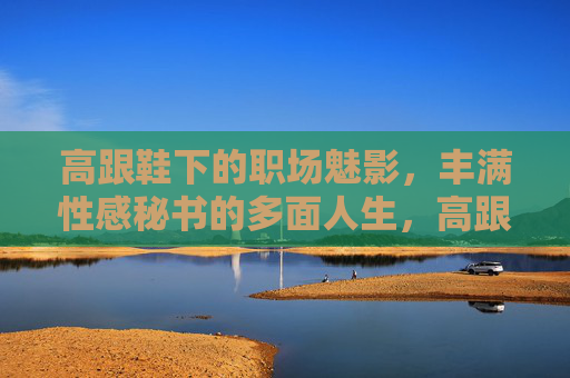 高跟鞋下的职场魅影,丰满性感秘书的多面人生,高跟鞋下的职场魅影,丰满秘书的多面人生 高跟鞋下的职场魅影,丰满性感秘书的多面人生,高跟鞋下的职场魅影,丰满秘书的多面人生