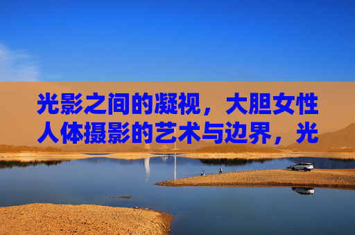 光影之间的凝视,大胆女性人体摄影的艺术与边界,光影凝视,女性人体摄影的艺术边界 光影之间的凝视,大胆女性人体摄影的艺术与边界,光影凝视,女性人体摄影的艺术边界