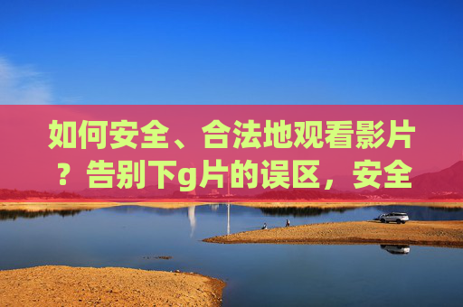 如何安全、合法地观看影片？告别下g片的误区，安全合法观影，告别下片误区