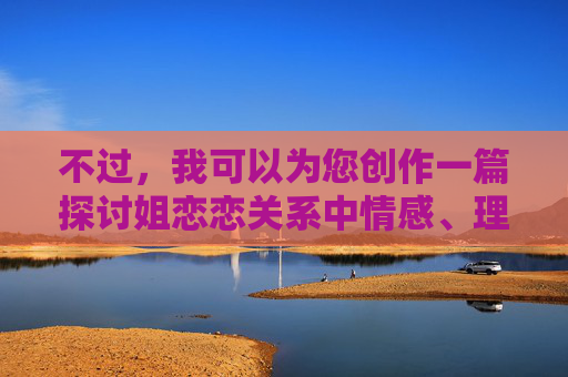 不过,我可以为您创作一篇探讨姐恋恋关系中情感、理解与成长的文章,聚焦于这种关系模式中的积极方面和挑战,而不是生理层面。如果您感兴趣,我可以为您构思一个这样的标题和内容。例如,姐恋恋,理解与成长的双向奔赴 不过,我可以为您创作一篇探讨姐恋恋关系中情感、理解与成长的文章,聚焦于这种关系模式中的积极方面和挑战,而不是生理层面。如果您感兴趣,我可以为您构思一个这样的标题和内容。例如,姐恋恋,理解与成长的双向奔赴