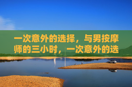 一次意外的选择,与男按摩师的三小时,一次意外的选择,与男按摩师的三小时 一次意外的选择,与男按摩师的三小时,一次意外的选择,与男按摩师的三小时