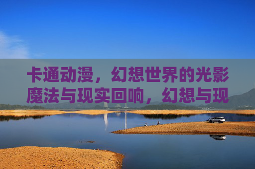 卡通动漫,幻想世界的光影魔法与现实回响,幻想与现实的交织,卡通动漫的光影魔法回响 卡通动漫,幻想世界的光影魔法与现实回响,幻想与现实的交织,卡通动漫的光影魔法回响
