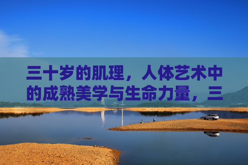 三十岁的肌理,人体艺术中的成熟美学与生命力量,三十岁肌理,人体艺术中的成熟美学与生命力量 三十岁的肌理,人体艺术中的成熟美学与生命力量,三十岁肌理,人体艺术中的成熟美学与生命力量