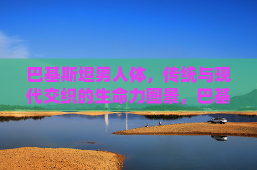 巴基斯坦男人体,传统与现代交织的生命力图景,巴基斯坦男性,传统与现代交织的生命力图景 巴基斯坦男人体,传统与现代交织的生命力图景,巴基斯坦男性,传统与现代交织的生命力图景