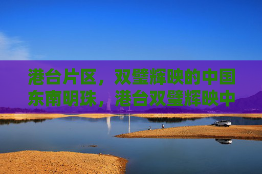 港台片区,双璧辉映的中国东南明珠,港台双璧辉映中国东南明珠 港台片区,双璧辉映的中国东南明珠,港台双璧辉映中国东南明珠