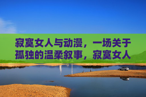 寂寞女人与动漫,一场关于孤独的温柔叙事,寂寞女人与动漫,孤独的温柔叙事 寂寞女人与动漫,一场关于孤独的温柔叙事,寂寞女人与动漫,孤独的温柔叙事