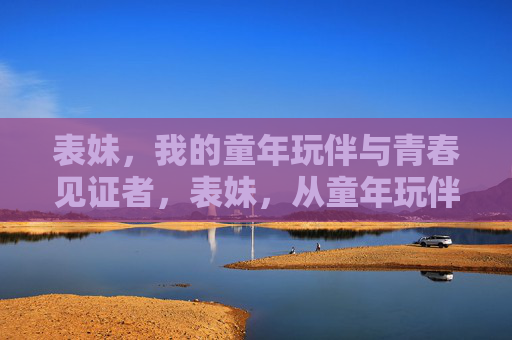 表妹,我的童年玩伴与青春见证者,表妹,从童年玩伴到青春见证者 表妹,我的童年玩伴与青春见证者,表妹,从童年玩伴到青春见证者