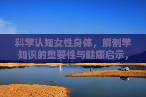 科学认知女性身体,解剖学知识的重要性与健康启示,女性身体科学认知,解剖学知识的重要性与健康启示 科学认知女性身体,解剖学知识的重要性与健康启示,女性身体科学认知,解剖学知识的重要性与健康启示