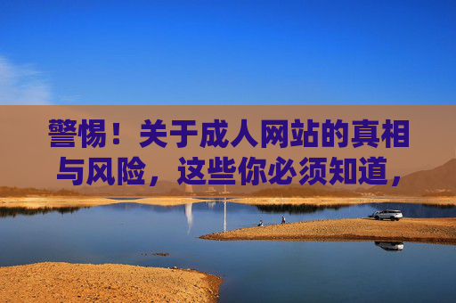 警惕!关于成人网站的真相与风险,这些你必须知道,警惕成人网站,真相与风险必知 警惕!关于成人网站的真相与风险,这些你必须知道,警惕成人网站,真相与风险必知