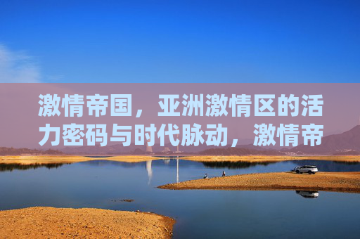 激情帝国,亚洲激情区的活力密码与时代脉动,激情帝国,亚洲激情区的活力密码与时代脉动 激情帝国,亚洲激情区的活力密码与时代脉动,激情帝国,亚洲激情区的活力密码与时代脉动