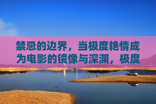 禁忌的边界,当极度艳情成为电影的镜像与深渊,极度艳情,电影禁忌边界的镜像与深渊 禁忌的边界,当极度艳情成为电影的镜像与深渊,极度艳情,电影禁忌边界的镜像与深渊