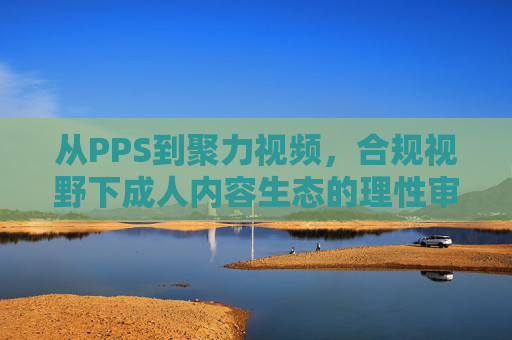 从PPS到聚力视频,合规视野下成人内容生态的理性审视,从PPS到聚力视频,合规视野下成人内容生态的理性审视 从PPS到聚力视频,合规视野下成人内容生态的理性审视,从PPS到聚力视频,合规视野下成人内容生态的理性审视