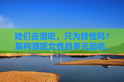 她们去酒吧,只为找性吗?解构酒吧女性的多元动机,去酒吧只为找性?解构女性的多元动机 她们去酒吧,只为找性吗?解构酒吧女性的多元动机,去酒吧只为找性?解构女性的多元动机
