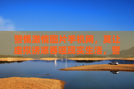警惕激情图片手机网,莫让虚拟诱惑吞噬现实生活,警惕激情图片手机网,莫让虚拟诱惑吞噬现实 警惕激情图片手机网,莫让虚拟诱惑吞噬现实生活,警惕激情图片手机网,莫让虚拟诱惑吞噬现实