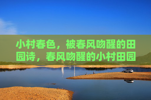 小村春色,被春风吻醒的田园诗,春风吻醒的小村田园诗 小村春色,被春风吻醒的田园诗,春风吻醒的小村田园诗