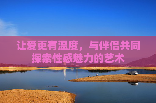 让爱更有温度,与伴侣共同探索性感魅力的艺术 让爱更有温度,与伴侣共同探索性感魅力的艺术