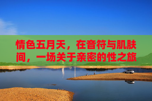 情色五月天,在音符与肌肤间,一场关于亲密的性之旅,音符与肌肤间的亲密性之旅 情色五月天,在音符与肌肤间,一场关于亲密的性之旅,音符与肌肤间的亲密性之旅