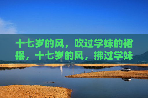 十七岁的风,吹过学妹的裙摆,十七岁的风,拂过学妹裙摆 十七岁的风,吹过学妹的裙摆,十七岁的风,拂过学妹裙摆