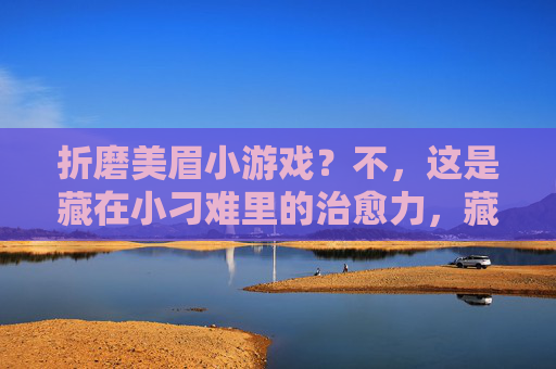 折磨美眉小游戏?不,这是藏在小刁难里的治愈力,藏在刁难里的治愈力 折磨美眉小游戏?不,这是藏在小刁难里的治愈力,藏在刁难里的治愈力