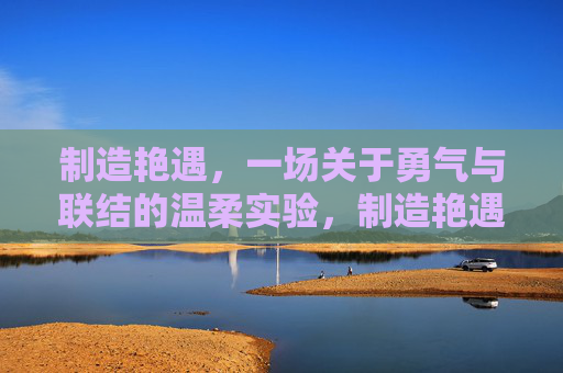 制造艳遇,一场关于勇气与联结的温柔实验,制造艳遇,一场勇气与联结的温柔实验 制造艳遇,一场关于勇气与联结的温柔实验,制造艳遇,一场勇气与联结的温柔实验