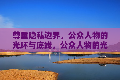尊重隐私边界,公众人物的光环与底线,公众人物的光环与隐私底线 尊重隐私边界,公众人物的光环与底线,公众人物的光环与隐私底线