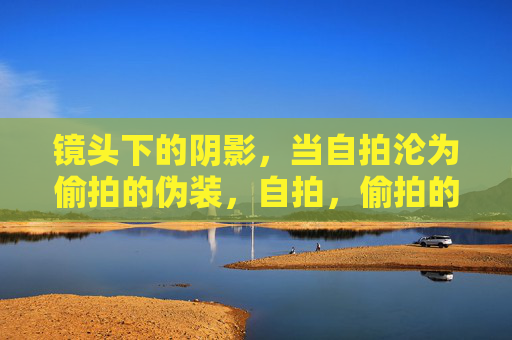 镜头下的阴影,当自拍沦为偷拍的伪装,自拍,偷拍的隐形伪装 镜头下的阴影,当自拍沦为偷拍的伪装,自拍,偷拍的隐形伪装