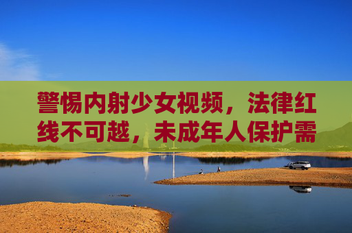 警惕内射少女视频,法律红线不可越,未成年人保护需共筑,警惕内射少女视频,法律红线不可越,未成年人保护需共筑 警惕内射少女视频,法律红线不可越,未成年人保护需共筑,警惕内射少女视频,法律红线不可越,未成年人保护需共筑