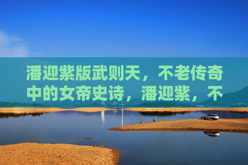 潘迎紫版武则天，不老传奇中的女帝史诗，潘迎紫，不老女帝史诗传奇