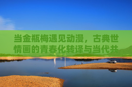 当金瓶梅遇见动漫,古典世情画的青春化转译与当代共鸣,当金瓶梅遇见动漫,古典世情画的青春化转译与当代共鸣 当金瓶梅遇见动漫,古典世情画的青春化转译与当代共鸣,当金瓶梅遇见动漫,古典世情画的青春化转译与当代共鸣
