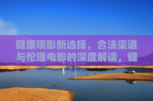 健康观影新选择,合法渠道与伦理电影的深度解读,健康观影,合法渠道与伦理电影深度解读 健康观影新选择,合法渠道与伦理电影的深度解读,健康观影,合法渠道与伦理电影深度解读