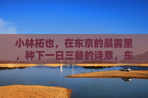 小林拓也,在东京的晨雾里,种下一日三餐的诗意,东京晨雾里,小林拓也种三餐诗意 小林拓也,在东京的晨雾里,种下一日三餐的诗意,东京晨雾里,小林拓也种三餐诗意