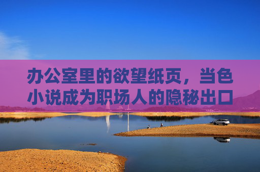 办公室里的欲望纸页，当色小说成为职场人的隐秘出口，办公室欲望纸页，色小说的职场隐秘出口