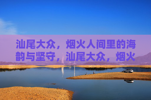 汕尾大众,烟火人间里的海韵与坚守,汕尾大众,烟火海韵中的坚守 汕尾大众,烟火人间里的海韵与坚守,汕尾大众,烟火海韵中的坚守