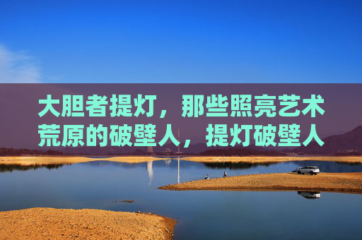 大胆者提灯，那些照亮艺术荒原的破壁人，提灯破壁人，照亮艺术荒原