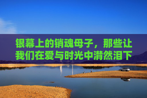 银幕上的销魂母子,那些让我们在爱与时光中潸然泪下的光影,银幕销魂母子,爱与时光的潸然泪光 银幕上的销魂母子,那些让我们在爱与时光中潸然泪下的光影,银幕销魂母子,爱与时光的潸然泪光